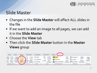 Changes in the Slide Master will affect ALL slides in the fileIf we want to add an image to all pages, we can add it in the Slide MasterChoose the View tabThen click the Slide Master button in the Master Views groupSlide Master9