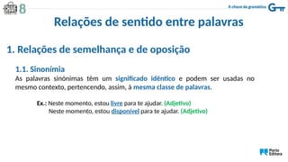 Relações de sentido entre palavras
1. Relações de semelhança e de oposição
1.1. Sinonímia
As palavras sinónimas têm um significado idêntico e podem ser usadas no
mesmo contexto, pertencendo, assim, à mesma classe de palavras.
Ex.: Neste momento, estou livre para te ajudar. (Adjetivo)
Neste momento, estou disponível para te ajudar. (Adjetivo)
 