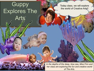 Guppy
Explores The
Arts
Today class, we will explore
the world of Creative Arts!!
In the depths of the deep, blue sea, Miss Finn and
her class are exploring the fun and creative world
of The Arts.
 