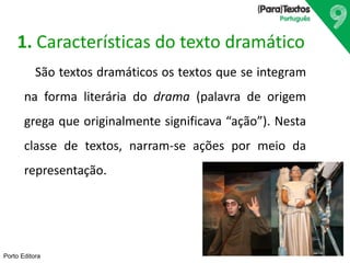 Porto Editora
1. Características do texto dramático
São textos dramáticos os textos que se integram
na forma literária do drama (palavra de origem
grega que originalmente significava “ação”). Nesta
classe de textos, narram-se ações por meio da
representação.
 