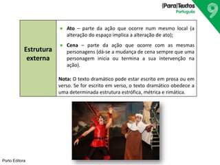 Porto Editora
Estrutura
externa
Ato – parte da ação que ocorre num mesmo local (a
alteração do espaço implica a alteração de ato);
Cena – parte da ação que ocorre com as mesmas
personagens (dá-se a mudança de cena sempre que uma
personagem inicia ou termina a sua intervenção na
ação).
Nota: O texto dramático pode estar escrito em prosa ou em
verso. Se for escrito em verso, o texto dramático obedece a
uma determinada estrutura estrófica, métrica e rimática.
 