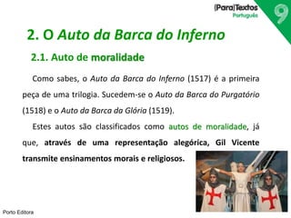 Porto Editora
2. O Auto da Barca do Inferno
2.1. Auto de moralidade
Como sabes, o Auto da Barca do Inferno (1517) é a primeira
peça de uma trilogia. Sucedem-se o Auto da Barca do Purgatório
(1518) e o Auto da Barca da Glória (1519).
Estes autos são classificados como autos de moralidade, já
que, através de uma representação alegórica, Gil Vicente
transmite ensinamentos morais e religiosos.
 