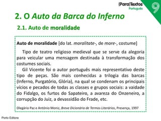 Porto Editora
2. O Auto da Barca do Inferno
2.1. Auto de moralidade
Auto de moralidade [do lat. moralitate-, de more-, costume]
Tipo de teatro religioso medieval que se serve da alegoria
para veicular uma mensagem destinada à transformação dos
costumes sociais.
Gil Vicente foi o autor português mais representativo deste
tipo de peças. São mais conhecidas a trilogia das barcas
(Inferno, Purgatório, Glória), na qual se condenam os principais
vícios e pecados de todas as classes e grupos sociais: a vaidade
do Fidalgo, os furtos do Sapateiro, a avareza do Onzeneiro, a
corrupção do Juiz, a devassidão do Frade, etc.
Olegário Paz e António Moniz, Breve Dicionário de Termos Literários, Presença, 1997
 