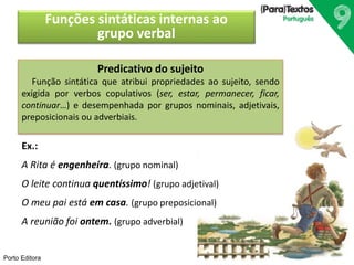 Porto Editora 
Funções sintáticas internas ao 
grupo verbal 
Predicativo do sujeito 
Função sintática que atribui propriedades ao sujeito, sendo 
exigida por verbos copulativos (ser, estar, permanecer, ficar, 
continuar…) e desempenhada por grupos nominais, adjetivais, 
preposicionais ou adverbiais. 
Ex.: 
A Rita é engenheira. (grupo nominal) 
O leite continua quentíssimo! (grupo adjetival) 
O meu pai está em casa. (grupo preposicional) 
A reunião foi ontem. (grupo adverbial) 
 