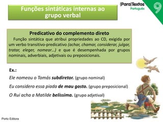Porto Editora 
Funções sintáticas internas ao 
grupo verbal 
Predicativo do complemento direto 
Função sintática que atribui propriedades ao CD, exigida por 
um verbo transitivo-predicativo (achar, chamar, considerar, julgar, 
tratar, eleger, nomear…) e que é desempenhada por grupos 
nominais, adverbiais, adjetivais ou preposicionais. 
Ex.: 
Ele nomeou o Tomás subdiretor. (grupo nominal) 
Eu considero essa piada de mau gosto. (grupo preposicional) 
O Rui acha a Matilde belíssima. (grupo adjetival) 
 