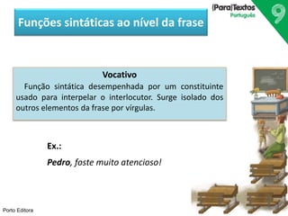 Funções sintáticas ao nível da frase 
Porto Editora 
Vocativo 
Função sintática desempenhada por um constituinte 
usado para interpelar o interlocutor. Surge isolado dos 
outros elementos da frase por vírgulas. 
Ex.: 
Pedro, foste muito atencioso! 
 