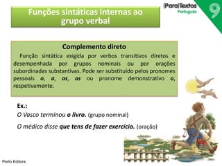 Porto Editora 
Funções sintáticas internas ao 
grupo verbal 
Complemento direto 
Função sintática exigida por verbos transitivos diretos e 
desempenhada por grupos nominais ou por orações 
subordinadas substantivas. Pode ser substituído pelos pronomes 
pessoais o, a, os, as ou pronome demonstrativo o, 
respetivamente. 
Ex.: 
O Vasco terminou o livro. (grupo nominal) 
O médico disse que tens de fazer exercício. (oração) 
 