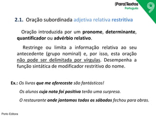 2.1. Oração subordinada adjetiva relativa restritiva 
Oração introduzida por um pronome, determinante, 
quantificador ou advérbio relativo. 
Porto Editora 
Restringe ou limita a informação relativa ao seu 
antecedente (grupo nominal) e, por isso, esta oração 
não pode ser delimitada por vírgulas. Desempenha a 
função sintática de modificador restritivo do nome. 
Ex.: Os livros que me ofereceste são fantásticos! 
Os alunos cuja nota foi positiva terão uma surpresa. 
O restaurante onde jantamos todos os sábados fechou para obras. 
 
