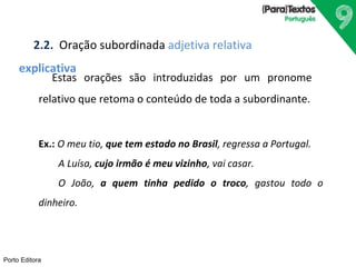 2.2. Oração subordinada adjetiva relativa 
explicativa 
Porto Editora 
Estas orações são introduzidas por um pronome 
relativo que retoma o conteúdo de toda a subordinante. 
Ex.: O meu tio, que tem estado no Brasil, regressa a Portugal. 
A Luísa, cujo irmão é meu vizinho, vai casar. 
O João, a quem tinha pedido o troco, gastou todo o 
dinheiro. 
 