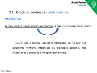 2.2. Oração subordinada adjetiva relativa 
explicativa 
O meu melhor amigo perdeu o emprego, o que me entristeceu bastante. 
Porto Editora 
Nesta frase, a relativa explicativa introduzida por “o que” não 
acrescenta nenhuma informação ou explicação adicional, mas 
retoma todo o conteúdo da oração subordinante. 
 