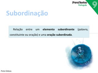 Subordinação 
Porto Editora 
Relação entre um elemento subordinante (palavra, 
constituinte ou oração) e uma oração subordinada. 
 
