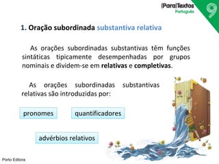 1. Oração subordinada substantiva relativa 
Porto Editora 
As orações subordinadas substantivas têm funções 
sintáticas tipicamente desempenhadas por grupos 
nominais e dividem-se em relativas e completivas. 
As orações subordinadas substantivas 
relativas são introduzidas por: 
pronomes quantificadores 
advérbios relativos 
 