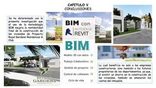CAPITULO V
CONCLUSIONES
Se ha determinado con la
presente investigación que
el uso de la metodología
BIM mejora la rentabilidad
final de la construcción de
las viviendas de Proyecto
Royal Gardens Residences &
Club.
Lo cual beneficia no solo a las empresas
constructoras, sino también a los futuros
propietarios de los departamentos, ya que,
al existir un ahorro en la construcción de
las viviendas, también se amenoran los
costos del inmueble.
 