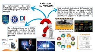 Hoy en día el Modelado de Información de
Edificaciones (BIM por sus siglas en inglés)
se ha convertido en un estándar a nivel
internacional para empresas de diseño,
construcción y operación de Edificaciones.
Pero, al mismo tiempo que el BIM ha
evolucionado, también se ha vuelto
cada vez más común encontrar
errores al momento de utilizar sus
procesos.
La implementación de esta
metodología esta respaldada por
instituciones que gozan de prestigio
en el país.
CAPITULO I
EL PROBLEMA
 