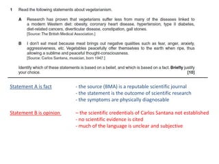 Statement A is fact - the source (BMA) is a reputable scientific journal
- the statement is the outcome of scientific research
- the symptoms are physically diagnosable
Statement B is opinion – the scientific credentials of Carlos Santana not established
- no scientific evidence is cited
- much of the language is unclear and subjective
 