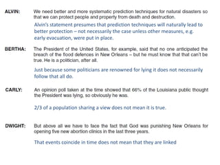 Alvin’s statement presumes that prediction techniques will naturally lead to
better protection – not necessarily the case unless other measures, e.g.
early evacuation, were put in place.
Just because some politicians are renowned for lying it does not necessarily
follow that all do.
2/3 of a population sharing a view does not mean it is true.
That events coincide in time does not mean that they are linked
 