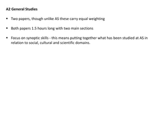 A2 General Studies
 Two papers, though unlike AS these carry equal weighting
 Both papers 1.5 hours long with two main sections
 Focus on synoptic skills - this means putting together what has been studied at AS in
relation to social, cultural and scientific domains.
 