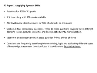 A2 Paper 1 - Applying Synoptic Skills
 Accounts for 50% of A2 grade
 1.5 hours long with 100 marks available
 A02 (evidencing ideas) accounts for 50% of all marks on this paper
 Section A: four compulsory questions. Three 10-mark questions covering three different
domains (social, cultural, scientific) and one synoptic twenty-mark question.
 Section B: one synoptic 50-mark essay question from a choice of three
 Questions are frequently based on problem-solving, logic and evaluating different types
of knowledge. A recurrent question focus is based around fact and opinion.
 