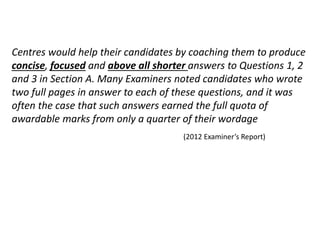 Centres would help their candidates by coaching them to produce
concise, focused and above all shorter answers to Questions 1, 2
and 3 in Section A. Many Examiners noted candidates who wrote
two full pages in answer to each of these questions, and it was
often the case that such answers earned the full quota of
awardable marks from only a quarter of their wordage
(2012 Examiner’s Report)
 