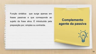 14
Complemento
agente da passiva
Função sintática que surge apenas em
frases passivas e que corresponde ao
sujeito da frase ativa. É introduzida pela
preposição por, simples ou contraída.
 