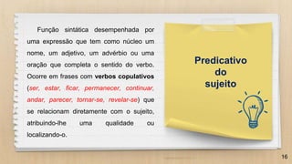 16
Predicativo
do
sujeito
Função sintática desempenhada por
uma expressão que tem como núcleo um
nome, um adjetivo, um advérbio ou uma
oração que completa o sentido do verbo.
Ocorre em frases com verbos copulativos
(ser, estar, ficar, permanecer, continuar,
andar, parecer, tornar-se, revelar-se) que
se relacionam diretamente com o sujeito,
atribuindo-lhe uma qualidade ou
localizando-o.
 