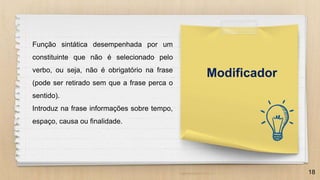 18
Modificador
Função sintática desempenhada por um
constituinte que não é selecionado pelo
verbo, ou seja, não é obrigatório na frase
(pode ser retirado sem que a frase perca o
sentido).
Introduz na frase informações sobre tempo,
espaço, causa ou finalidade.
 