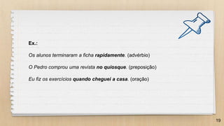 19
Ex.:
Os alunos terminaram a ficha rapidamente. (advérbio)
O Pedro comprou uma revista no quiosque. (preposição)
Eu fiz os exercícios quando cheguei a casa. (oração)
 