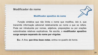 Modificador apositivo do nome
Função sintática que não limita o nome que modifica, isto é, que
transmite informação adicional relativamente ao nome a que se refere.
Pode ser introduzida por nomes, adjetivos, preposições ou por orações
subordinadas relativas explicativas. Na escrita, o modificador apositivo
surge sempre separado do nome por vírgulas.
Ex.: A Ana, que tirou boas notas, entrou no quadro de honra.
24
Modificador do nome
 