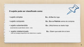 5
O sujeito pode ser classificado como:
• sujeito simples Ex.: A Eva faz ioga.
• sujeito composto Ex.: Eu e a Patrícia vamos às compras.
• sujeito subentendido Ex.: (Nós)Vamos ao teatro hoje.
(subentende-se pela flexão verbal – nós)
• sujeito indeterminado Ex.: Dizem que este livro é bom.
(não se consegue especificar nem determinar o sujeito)
 