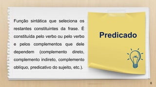 6
Função sintática que seleciona os
restantes constituintes da frase. É
constituída pelo verbo ou pelo verbo
e pelos complementos que dele
dependem (complemento direto,
complemento indireto, complemento
oblíquo, predicativo do sujeito, etc.).
Predicado
 