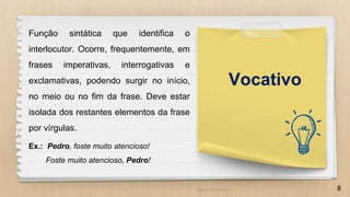 8
Função sintática que identifica o
interlocutor. Ocorre, frequentemente, em
frases imperativas, interrogativas e
exclamativas, podendo surgir no início,
no meio ou no fim da frase. Deve estar
isolada dos restantes elementos da frase
por vírgulas.
Ex.: Pedro, foste muito atencioso!
Foste muito atencioso, Pedro!
Vocativo
 