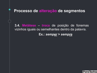 Processo de alteração de segmentos
3.4. Metátese – troca de posição de fonemas
vizinhos iguais ou semelhantes dentro da palavra.
Ex.: semper > sempre
 