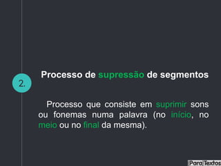 2.
Processo de supressão de segmentos
Processo que consiste em suprimir sons
ou fonemas numa palavra (no início, no
meio ou no final da mesma).
 
