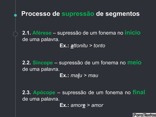 Processo de supressão de segmentos
2.1. Aférese – supressão de um fonema no início
de uma palavra.
Ex.: attonitu > tonto
2.2. Síncope – supressão de um fonema no meio
de uma palavra.
Ex.: malu > mau
2.3. Apócope – supressão de um fonema no final
de uma palavra.
Ex.: amore > amor
 