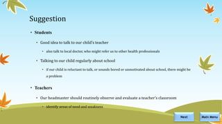 Suggestion
• Students
• Good idea to talk to our child’s teacher
• also talk to local doctor, who might refer us to other health professionals
• Talking to our child regularly about school
• if our child is reluctant to talk, or sounds bored or unmotivated about school, there might be
a problem
• Teachers
• Our headmaster should routinely observe and evaluate a teacher’s classroom
• identify areas of need and weakness
Main MenuNext
 