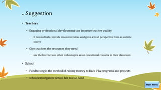 …Suggestion
• Teachers
• Engaging professional development can improve teacher quality.
• It can motivate, provide innovative ideas and gives a fresh perspective from an outside
source
• Give teachers the resources they need
• use the Internet and other technologies as an educational resource in their classroom
• School
• Fundraising is the method of raising money to back PTA programs and projects
• school can organize school fair to rise fund
Main Menu
 