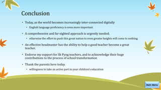 Conclusion
• Today, as the world becomes increasingly inter-connected digitally
• English language proficiency is even more important
• A comprehensive and far-sighted approach is urgently needed;
• otherwise the effort to push this great nation to even greater heights will come to nothing.
• An effective headmaster has the ability to help a good teacher become a great
teacher.
• Endorse my support for Sk Pyng teachers, and to acknowledge their huge
contributions to the process of school transformation
• Thank the parents here today.
• willingness to take an active part in your children's education
Main Menu
 