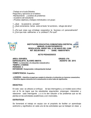 -Trabajo en el aula-Debates
Preguntas y ejercicios en el tablero
-Planteamiento y análisis de problemas
--Cuaderno del estudiante:
--Pruebas objetivas y trabajos individuales o en grupo.
1. ¿Qué te pareció la jornada?
2. ¿Qué comentarios tienes sobre el texto “el sombrero, refugio del alma”
?
3. ¿Por qué crees que el trabajo cooperativo te favorece a ti personalmente?
4. ¿Con que nota calificarías a tu profesor?, Por qué?
INSTITUCIÓN EDUCATIVA COMUNITARIA DISTRITAL
MANUEL ELKIN PATARROYO
RESOLUCIÓN 000501 DEL 31 DE MAYO DEL 2.006
NIT: 802.007548-5 - DANE: 108001074674
ACTO PEDAGOGICO
AREA: ESPAÑOL GRADO: 5ºA
ESPECIALISTA: ALVARO AMAYA AGOSTO DE 2015
TEMA: La intención y la situación comunicativa
TIEMPO: 2 HORAS
PERIODO: 3
ESTANDAR: Comprensión e interpretación textual
COMPETENCIA: Pragmática
-LOGROS: • Identifica el papel que cumplen la situación y la intención en el proceso comunicativo.
• Identifica algunos elementos de la comunicación en actos reales de significación.
DIDACTICA
En este caso se utilizara un enfoque de tipo interrogativo y un modelo socio crítico
con el fin de lograr que los estudiantes argumenten, propongan, interpreten y
relacionen cada interrogante y a si le den solución a los problemas que se les
plantea en las actividades académicas y con vivenciales.
ESTRATEGIA
Se fomentará el trabajo en equipo con el propósito de facilitar un aprendizaje
autónomo y significativo en cada una de las actividades que se trabajan en clase y
 