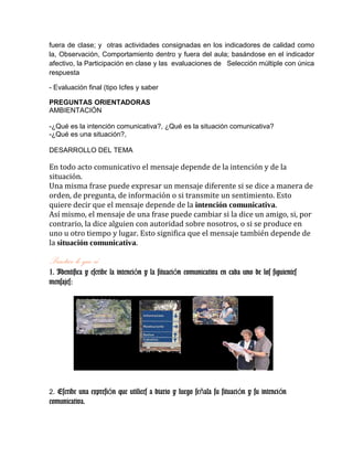 fuera de clase; y otras actividades consignadas en los indicadores de calidad como
la, Observación, Comportamiento dentro y fuera del aula; basándose en el indicador
afectivo, la Participación en clase y las evaluaciones de Selección múltiple con única
respuesta
- Evaluación final (tipo Icfes y saber
PREGUNTAS ORIENTADORAS
AMBIENTACIÓN
-¿Qué es la intención comunicativa?, ¿Qué es la situación comunicativa?
-¿Qué es una situación?,
DESARROLLO DEL TEMA
En todo acto comunicativo el mensaje depende de la intención y de la
situación.
Una misma frase puede expresar un mensaje diferente si se dice a manera de
orden, de pregunta, de información o si transmite un sentimiento. Esto
quiere decir que el mensaje depende de la intención comunicativa.
Así mismo, el mensaje de una frase puede cambiar si la dice un amigo, si, por
contrario, la dice alguien con autoridad sobre nosotros, o si se produce en
uno u otro tiempo y lugar. Esto significa que el mensaje también depende de
la situación comunicativa.
Practico lo que sé……
1. Identifica y escribe la intenci n y la situaci n comunicativa en cada uno de los siguientesó ó
mensajes:
2. Escribe una expresi n que utilices a diario y luego se ala su situaci n y su intenci nó ñ ó ó
comunicativa.
 