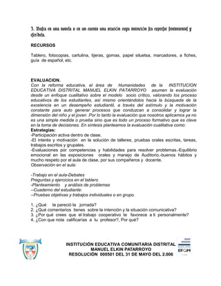 3. Busca en una novela o en un cuento una oraci n cuya intenci n sea expresar sentimientos yó ó
escr bela.í
RECURSOS
Tablero, fotocopias, cartulina, tijeras, gomas, papel siluetsa, marcadores, a fiches,
guía de español, etc.
EVALUACION.
Con la reforma educativa, el área de Humanidades de la INSTITUCION
EDUCATIVA DISTRITAL MANUEL ELKIN PATARROYO asumen la evaluación
desde un enfoque cualitativo sobre el modelo socio crítico, valorando los proceso
educativos de los estudiantes, así mismo orientándolos hacia la búsqueda de la
excelencia en un desempeño estudiantil, a través del estímulo y la motivación
constante para auto generar procesos que conduzcan a consolidar y lograr la
dimensión del niño y el joven .Por lo tanto la evaluación que nosotros aplicamos ya no
es una simple medida o prueba sino que es todo un proceso formativo que es clave
en la toma de decisiones. En síntesis planteamos la evaluación cualitativa como:
Estrategias:
-Participación activa dentro de clase.
-El interés y motivación en la solución de talleres, pruebas orales escritas, tareas,
trabajos escritos y grupales.
-Evaluaciones por competencias y habilidades para resolver problemas.-Equilibrio
emocional en las exposiciones orales y manejo de Auditorio.-buenos hábitos y
mucho respeto por el aula de clase, por sus compañeros y docente.
Observación en el aula:
-Trabajo en el aula-Debates
Preguntas y ejercicios en el tablero
-Planteamiento y análisis de problemas
--Cuaderno del estudiante:
--Pruebas objetivas y trabajos individuales o en grupo.
1. ¿Qué te pareció la jornada?
2. ¿Qué comentarios tienes sobre la intención y la situación comunicativa?
3. ¿Por qué crees que el trabajo cooperativo te favorece a ti personalmente?
4. ¿Con que nota calificarías a tu profesor?, Por qué?
INSTITUCIÓN EDUCATIVA COMUNITARIA DISTRITAL
MANUEL ELKIN PATARROYO
RESOLUCIÓN 000501 DEL 31 DE MAYO DEL 2.006
 