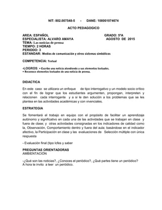 NIT: 802.007548-5 - DANE: 108001074674
ACTO PEDAGOGICO
AREA: ESPAÑOL GRADO: 5ºA
ESPECIALISTA: ALVARO AMAYA AGOSTO DE 2015
TEMA: Las noticias de prensa
TIEMPO: 2 HORAS
PERIODO: 3
ESTANDAR: Medios de comunicación y otros sistemas simbólicos
COMPETENCIA: Textual
-LOGROS: • Escribe una noticia atendiendo a sus elementos textuales.
• Reconoce elementos textuales de una noticia de prensa.
DIDACTICA
En este caso se utilizara un enfoque de tipo interrogativo y un modelo socio crítico
con el fin de lograr que los estudiantes argumenten, propongan, interpreten y
relacionen cada interrogante y a si le den solución a los problemas que se les
plantea en las actividades académicas y con vivenciales.
ESTRATEGIA
Se fomentará el trabajo en equipo con el propósito de facilitar un aprendizaje
autónomo y significativo en cada una de las actividades que se trabajan en clase y
fuera de clase; y otras actividades consignadas en los indicadores de calidad como
la, Observación, Comportamiento dentro y fuera del aula; basándose en el indicador
afectivo, la Participación en clase y las evaluaciones de Selección múltiple con única
respuesta
- Evaluación final (tipo Icfes y saber
PREGUNTAS ORIENTADORAS
AMBIENTACIÓN
-¿Qué son las noticias?, ¿Conoces el periódico?, ¿Qué partes tiene un periódico?
A hora te invito a leer un periódico.
 