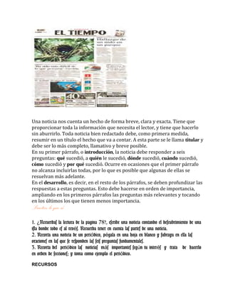 Una noticia nos cuenta un hecho de forma breve, clara y exacta. Tiene que
proporcionar toda la información que necesita el lector, y tiene que hacerlo
sin aburrirlo. Toda noticia bien redactado debe, como primera medida,
resumir en un título el hecho que va a contar. A esta parte se le llama titular y
debe ser lo más completo, llamativo y breve posible.
En su primer párrafo, o introducción, la noticia debe responder a seis
preguntas: qué sucedió, a quién le sucedió, dónde sucedió, cuándo sucedió,
cómo sucedió y por qué sucedió. Ocurre en ocasiones que el primer párrafo
no alcanza incluirlas todas, por lo que es posible que algunas de ellas se
resuelvan más adelante.
En el desarrollo, es decir, en el resto de los párrafos, se deben profundizar las
respuestas a estas preguntas. Esto debe hacerse en orden de importancia,
ampliando en los primeros párrafos las preguntas más relevantes y tocando
en los últimos los que tienen menos importancia.
Practico lo que sé….
1. Recuerdas la lectura de la pagina 78?, escribe una noticia contando el descubrimiento de una¿
isla donde todo es al rev s. Recuerda tener en cuenta las partes de una noticia.é
2. Recorta una noticia de un peri dico, p gala en una hoja en blanco y subraya en ella lasó é
oraciones en las que se responden las seis preguntas fundamentales.
3. Recorta del peri dico las noticias m s importantes seg n tu inter s y trata de hacerloó á ú é
en orden de secciones; y toma como ejemplo el peri dico.ó
RECURSOS
 