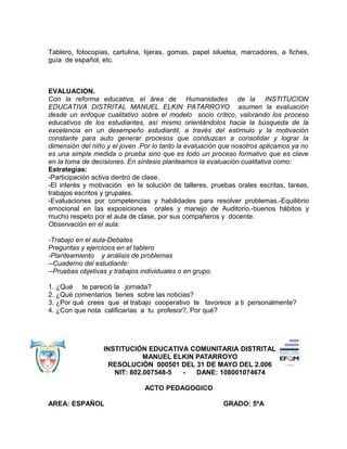 Tablero, fotocopias, cartulina, tijeras, gomas, papel siluetsa, marcadores, a fiches,
guía de español, etc.
EVALUACION.
Con la reforma educativa, el área de Humanidades de la INSTITUCION
EDUCATIVA DISTRITAL MANUEL ELKIN PATARROYO asumen la evaluación
desde un enfoque cualitativo sobre el modelo socio crítico, valorando los proceso
educativos de los estudiantes, así mismo orientándolos hacia la búsqueda de la
excelencia en un desempeño estudiantil, a través del estímulo y la motivación
constante para auto generar procesos que conduzcan a consolidar y lograr la
dimensión del niño y el joven .Por lo tanto la evaluación que nosotros aplicamos ya no
es una simple medida o prueba sino que es todo un proceso formativo que es clave
en la toma de decisiones. En síntesis planteamos la evaluación cualitativa como:
Estrategias:
-Participación activa dentro de clase.
-El interés y motivación en la solución de talleres, pruebas orales escritas, tareas,
trabajos escritos y grupales.
-Evaluaciones por competencias y habilidades para resolver problemas.-Equilibrio
emocional en las exposiciones orales y manejo de Auditorio.-buenos hábitos y
mucho respeto por el aula de clase, por sus compañeros y docente.
Observación en el aula:
-Trabajo en el aula-Debates
Preguntas y ejercicios en el tablero
-Planteamiento y análisis de problemas
--Cuaderno del estudiante:
--Pruebas objetivas y trabajos individuales o en grupo.
1. ¿Qué te pareció la jornada?
2. ¿Qué comentarios tienes sobre las noticias?
3. ¿Por qué crees que el trabajo cooperativo te favorece a ti personalmente?
4. ¿Con que nota calificarías a tu profesor?, Por qué?
INSTITUCIÓN EDUCATIVA COMUNITARIA DISTRITAL
MANUEL ELKIN PATARROYO
RESOLUCIÓN 000501 DEL 31 DE MAYO DEL 2.006
NIT: 802.007548-5 - DANE: 108001074674
ACTO PEDAGOGICO
AREA: ESPAÑOL GRADO: 5ºA
 