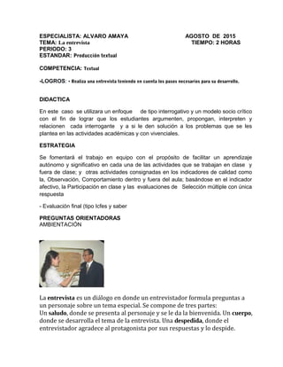 ESPECIALISTA: ALVARO AMAYA AGOSTO DE 2015
TEMA: La entrevista TIEMPO: 2 HORAS
PERIODO: 3
ESTANDAR: Producción textual
COMPETENCIA: Textual
-LOGROS: • Realiza una entrevista teniendo en cuenta los pasos necesarios para su desarrollo.
DIDACTICA
En este caso se utilizara un enfoque de tipo interrogativo y un modelo socio crítico
con el fin de lograr que los estudiantes argumenten, propongan, interpreten y
relacionen cada interrogante y a si le den solución a los problemas que se les
plantea en las actividades académicas y con vivenciales.
ESTRATEGIA
Se fomentará el trabajo en equipo con el propósito de facilitar un aprendizaje
autónomo y significativo en cada una de las actividades que se trabajan en clase y
fuera de clase; y otras actividades consignadas en los indicadores de calidad como
la, Observación, Comportamiento dentro y fuera del aula; basándose en el indicador
afectivo, la Participación en clase y las evaluaciones de Selección múltiple con única
respuesta
- Evaluación final (tipo Icfes y saber
PREGUNTAS ORIENTADORAS
AMBIENTACIÓN
La entrevista es un diálogo en donde un entrevistador formula preguntas a
un personaje sobre un tema especial. Se compone de tres partes:
Un saludo, donde se presenta al personaje y se le da la bienvenida. Un cuerpo,
donde se desarrolla el tema de la entrevista. Una despedida, donde el
entrevistador agradece al protagonista por sus respuestas y lo despide.
 