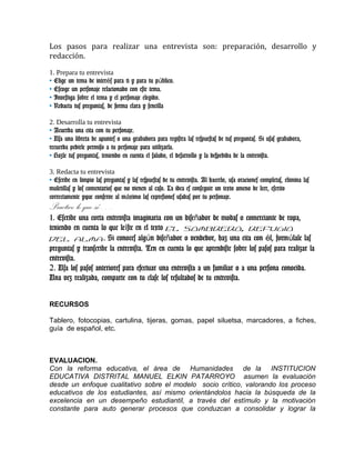 Los pasos para realizar una entrevista son: preparación, desarrollo y
redacción.
1. Prepara tu entrevista
• Elige un tema de inter s para ti y para tu p blico.é ú
• Escoge un personaje relacionado con este tema.
• Investiga sobre el tema y el personaje elegido.
• Redacta tus preguntas, de forma clara y sencilla
2. Desarrolla tu entrevista
• Acuerda una cita con tu personaje.
• Usa una libreta de apuntes o una grabadora para registra las respuestas de tus preguntas. Si usas grabadora,
recuerda pedirle permiso a tu personaje para utilizarla.
• Hazle tus preguntas, teniendo en cuenta el saludo, el desarrollo y la despedida de la entrevista.
3. Redacta tu entrevista
• Escribe en limpio las preguntas y las respuestas de tu entrevista. Al hacerlo, usa oraciones completas, elimina las
muletillas y los comentarios que no vienen al caso. La idea es conseguir un texto ameno de leer, escrito
correctamente yque conserve al m ximo las expresiones usadas por tu personaje.á
Practico lo que sé….
1. Escribe una corta entrevista imaginaria con un dise ador de modas o comerciante de ropa,ñ
teniendo en cuenta lo que le ste en el textoí El sombrero, refugio
del alma. Si conoces alg n dise ador o vendedor, haz una cita con l, form lale lasú ñ é ú
preguntas y transcribe la entrevista. Ten en cuenta lo que aprendiste sobre los pasos para realizar la
entrevista.
2. Usa los pasos anteriores para efectuar una entrevista a un familiar o a una persona conocida.
Una vez realizada, comparte con tu clase los resultados de tu entrevista.
RECURSOS
Tablero, fotocopias, cartulina, tijeras, gomas, papel siluetsa, marcadores, a fiches,
guía de español, etc.
EVALUACION.
Con la reforma educativa, el área de Humanidades de la INSTITUCION
EDUCATIVA DISTRITAL MANUEL ELKIN PATARROYO asumen la evaluación
desde un enfoque cualitativo sobre el modelo socio crítico, valorando los proceso
educativos de los estudiantes, así mismo orientándolos hacia la búsqueda de la
excelencia en un desempeño estudiantil, a través del estímulo y la motivación
constante para auto generar procesos que conduzcan a consolidar y lograr la
 
