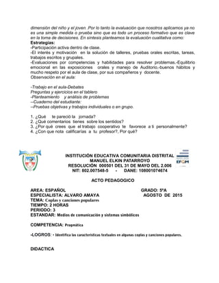 dimensión del niño y el joven .Por lo tanto la evaluación que nosotros aplicamos ya no
es una simple medida o prueba sino que es todo un proceso formativo que es clave
en la toma de decisiones. En síntesis planteamos la evaluación cualitativa como:
Estrategias:
-Participación activa dentro de clase.
-El interés y motivación en la solución de talleres, pruebas orales escritas, tareas,
trabajos escritos y grupales.
-Evaluaciones por competencias y habilidades para resolver problemas.-Equilibrio
emocional en las exposiciones orales y manejo de Auditorio.-buenos hábitos y
mucho respeto por el aula de clase, por sus compañeros y docente.
Observación en el aula:
-Trabajo en el aula-Debates
Preguntas y ejercicios en el tablero
-Planteamiento y análisis de problemas
--Cuaderno del estudiante:
--Pruebas objetivas y trabajos individuales o en grupo.
1. ¿Qué te pareció la jornada?
2. ¿Qué comentarios tienes sobre los sentidos?
3. ¿Por qué crees que el trabajo cooperativo te favorece a ti personalmente?
4. ¿Con que nota calificarías a tu profesor?, Por qué?
INSTITUCIÓN EDUCATIVA COMUNITARIA DISTRITAL
MANUEL ELKIN PATARROYO
RESOLUCIÓN 000501 DEL 31 DE MAYO DEL 2.006
NIT: 802.007548-5 - DANE: 108001074674
ACTO PEDAGOGICO
AREA: ESPAÑOL GRADO: 5ºA
ESPECIALISTA: ALVARO AMAYA AGOSTO DE 2015
TEMA: Coplas y canciones populares
TIEMPO: 2 HORAS
PERIODO: 3
ESTANDAR: Medios de comunicación y sistemas simbólicos
COMPETENCIA: Pragmática
-LOGROS: • Identifica las características textuales en algunas coplas y canciones populares.
DIDACTICA
 