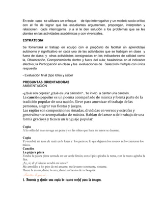 En este caso se utilizara un enfoque de tipo interrogativo y un modelo socio crítico
con el fin de lograr que los estudiantes argumenten, propongan, interpreten y
relacionen cada interrogante y a si le den solución a los problemas que se les
plantea en las actividades académicas y con vivenciales.
ESTRATEGIA
Se fomentará el trabajo en equipo con el propósito de facilitar un aprendizaje
autónomo y significativo en cada una de las actividades que se trabajan en clase y
fuera de clase; y otras actividades consignadas en los indicadores de calidad como
la, Observación, Comportamiento dentro y fuera del aula; basándose en el indicador
afectivo, la Participación en clase y las evaluaciones de Selección múltiple con única
respuesta
- Evaluación final (tipo Icfes y saber
PREGUNTAS ORIENTADORAS
AMBIENTACIÓN
-¿Qué son coplas? ¿Qué es una canción? , Te invito a cantar una canción.
La canción popular es un poema acompañado de música y forma parte de la
tradición popular de una nación. Sirve para amenizar el trabajo de las
personas, alegrar sus fiestas y juegos.
Las coplas son composiciones rimadas, divididas en versos y estrofas y
generalmente acompañadas de música. Hablan del amor o del trabajo de una
forma graciosa y tienen un lenguaje popular.
Copla
A la orilla del mar navega un peine y en las olitas que hace mi amor se duerme.
Copla
Yo sembré mi roza de maíz en la loma e´ los pericos; lo que dejaron los monos se lo comieron los
micos.
Canción
La pájara pinta
Estaba la pájara pinta sentada en un verde limón; con el pico picaba la rama, con la mano agitaba la
flor.
¡Ay, sí, sí! ¿Cuándo vendrá mi amor?
Me arrodillo a los pies de mi amante, me levanto constante, sonante.
Dame la mano, dame la otra, dame un besito de tu boquita.
Practico lo que sé…
1. Inventa y escribe una copla de cuatro versos para la imagen.
 