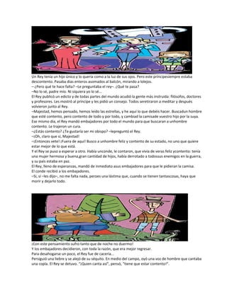 Un Rey tenía un hijo único y lo quería como a la luz de sus ojos. Pero este príncipesiempre estaba
descontento. Pasaba días enteros asomados al balcón, mirando a lolejos.
– ¿Pero qué te hace falta? –Le preguntaba el rey–. ¿Qué te pasa?
–No lo sé, padre mío. Ni siquiera yo lo sé...
El Rey publicó un edicto y de todas partes del mundo acudió la gente más instruida: filósofos, doctores
y profesores. Les mostró al príncipe y les pidió un consejo. Todos seretiraron a meditar y después
volvieron junto al Rey.
–Majestad, hemos pensado, hemos leído las estrellas, y he aquí lo que debéis hacer. Buscadun hombre
que esté contento, pero contento de todo y por todo, y cambiad la camisade vuestro hijo por la suya.
Ese mismo día, el Rey mandó embajadores por todo el mundo para que buscaran a unhombre
contento. Le trajeron un cura.
–¿Estás contento? ¿Te gustaría ser mi obispo? –lepreguntó el Rey.
–¡Oh, claro que sí, Majestad!
–¡Entonces vete! ¡Fuera de aquí! Busco a unhombre feliz y contento de su estado, no uno que quiere
estar mejor de lo que está.
Y el Rey se puso a esperar a otro. Había unconde, le contaron, que vivía de veras feliz ycontento: tenía
una mujer hermosa y buena,gran cantidad de hijos, había derrotado a todossus enemigos en la guerra,
y su país estaba en paz.
El Rey, lleno de esperanzas, mandó de inmediato asus embajadores para que le pidieran la camisa.
El conde recibió a los embajadores.
–Sí, sí –les dijo–, no me falta nada, peroes una lástima que, cuando se tienen tantascosas, haya que
morir y dejarlo todo.
¡Con este pensamiento sufro tanto que de noche no duermo!
Y los embajadores decidieron, con toda la razón, que era mejor regresar.
Para desahogarse un poco, el Rey fue de cacería...
Persiguió una liebre y se alejó de su séquito. En medio del campo, oyó una voz de hombre que cantaba
una copla. El Rey se detuvo. “¡Quien canta así”, pensó, “tiene que estar contento!”.
 