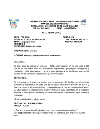 INSTITUCIÓN EDUCATIVA COMUNITARIA DISTRITAL
MANUEL ELKIN PATARROYO
RESOLUCIÓN 000501 DEL 31 DE MAYO DEL 2.006
NIT: 802.007548-5 - DANE: 108001074674
ACTO PEDAGOGICO
AREA: ESPAÑOL GRADO: 5ºA
ESPECIALISTA: ALVARO AMAYA SEPTIEMBRE DE 2015
TEMA: Las preposiciones TIEMPO: 2 HORAS
PERIODO: 3
ESTANDAR: Producción textual
COMPETENCIA: Gramática
-LOGROS: • Identifica y usa preposiciones en forma correcta.
DIDACTICA
En este caso se utilizara un enfoque de tipo interrogativo y un modelo socio crítico
con el fin de lograr que los estudiantes argumenten, propongan, interpreten y
relacionen cada interrogante y a si le den solución a los problemas que se les
plantea en las actividades académicas y con vivenciales.
ESTRATEGIA
Se fomentará el trabajo en equipo con el propósito de facilitar un aprendizaje
autónomo y significativo en cada una de las actividades que se trabajan en clase y
fuera de clase; y otras actividades consignadas en los indicadores de calidad como
la, Observación, Comportamiento dentro y fuera del aula; basándose en el indicador
afectivo, la Participación en clase y las evaluaciones de Selección múltiple con única
respuesta
- Evaluación final (tipo Icfes y saber
PREGUNTAS ORIENTADORAS
AMBIENTACIÓN
-¿Qué son preposiciones?, ¿Cuáles a son las preposiciones españolas?
Las preposiciones sirven para relacionar las palabras, sin importar cuáles
sean.
 