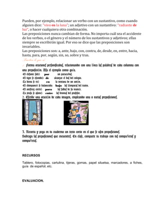 Pueden, por ejemplo, relacionar un verbo con un sustantivo, como cuando
alguien dice: "vivo en la luna"; un adjetivo con un sustantivo: “radiante de
luz”, o hacer cualquiera otra combinación.
Las preposiciones nunca cambian de forma. No importa cuál sea el accidente
de los verbos, o el género y el número de los sustantivos y adjetivos; ellas
siempre se escribirán igual. Por eso se dice que las preposiciones son
invariables.
Las preposiciones son: a, ante, bajo, con, contra, de, desde, en, entre, hacia,
hasta, para, por, según, sin, so, sobre y tras.
Practico lo que sé……
1. Forma oraciones personificadas, relacionando con una l nea las palabras de cada columna coní
una preposici n. Usa el ejemplo como gu a.ó í
-El elefante saltó por un paraca das.í
-El tigre se escondió de alcanzar el bus del colegio.
-La hiena se rió en la ventana de un avi n.ó
-El chimpanc se balanceabaé bajo las l mparas del teatro.á
-El avestruz corrió para las faldas de su mam .á
-La jirafa se asomó entre las bromas del profesor.
2. Escribe una oraci n de cada imagen, empleando una o varias preposiciones.ó
3. Recorta y pega en tu cuaderno un texto corto en el que se usen preposiciones.
Subraya las preposiciones que encuentres. En clase, comparte tu trabajo con tus compa eros yñ
compa eras.ñ
RECURSOS
Tablero, fotocopias, cartulina, tijeras, gomas, papel siluetsa, marcadores, a fiches,
guía de español, etc.
EVALUACION.
 
